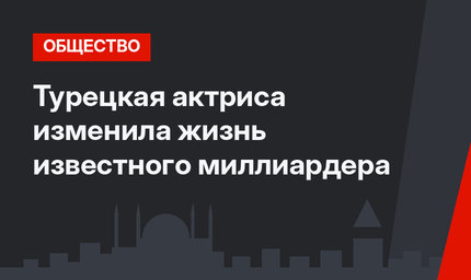 Турецкая актриса изменила жизнь известного миллиардера