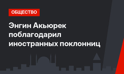 Энгин Акьюрек поблагодарил иностранных поклонниц