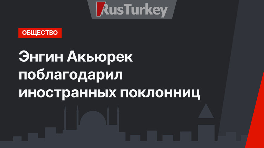 Энгин Акьюрек поблагодарил иностранных поклонниц