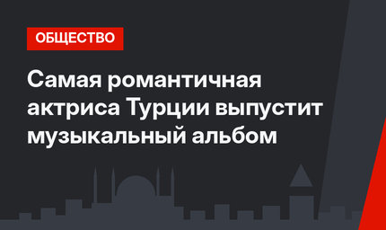 Самая романтичная актриса Турции выпустит музыкальный альбом