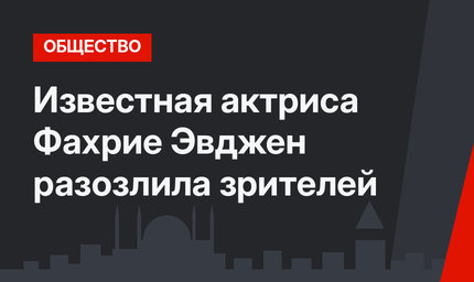Известная актриса Фахрие Эвджен разозлила зрителей