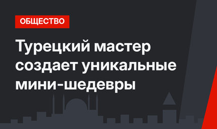 Турецкий мастер создает уникальные мини-шедевры