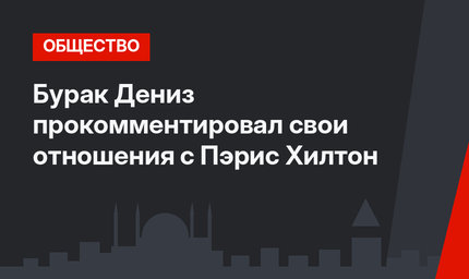Бурак Дениз прокомментировал свои отношения с Пэрис Хилтон