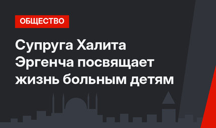 Супруга Халита Эргенча посвящает жизнь больным детям