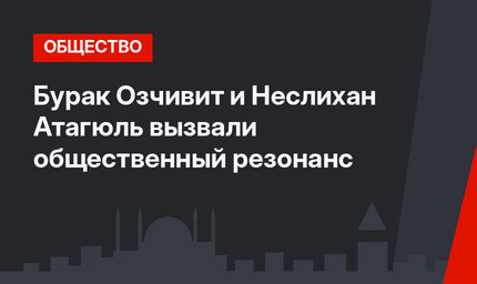 Бурак Озчивит и Неслихан Атагюль вызвали общественный резонанс