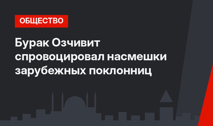 Бурак Озчивит спровоцировал насмешки зарубежных поклонниц