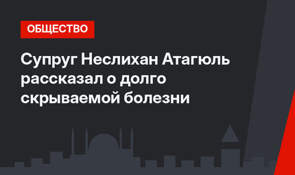 Супруг Неслихан Атагюль рассказал о долго скрываемой болезни