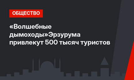 «Волшебные дымоходы»Эрзурума привлекут 500 тысяч туристов
