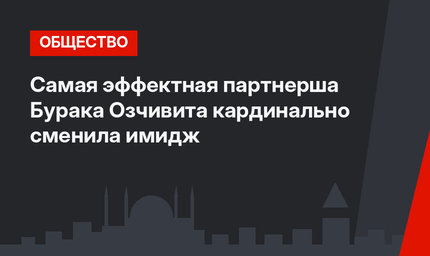 Самая эффектная партнерша Бурака Озчивита кардинально сменила имидж