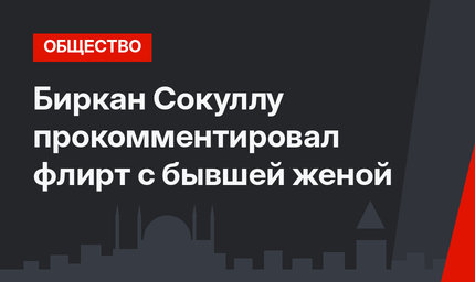 Биркан Сокуллу прокомментировал флирт с бывшей женой