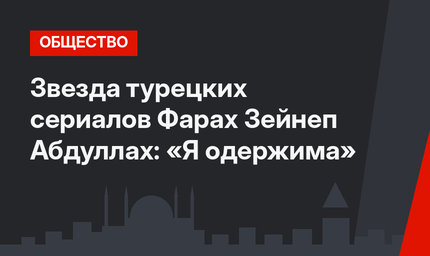 Звезда турецких сериалов Фарах Зейнеп Абдуллах: «Я одержима»