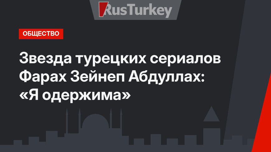 Звезда турецких сериалов Фарах Зейнеп Абдуллах: «Я одержима»