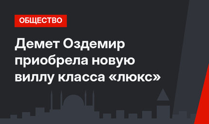 Демет Оздемир приобрела новую виллу класса «люкс»
