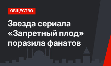 Звезда сериала «Запретный плод» поразила фанатов