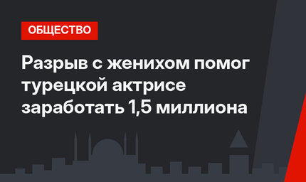 Разрыв с женихом помог турецкой актрисе заработать 1,5 миллиона