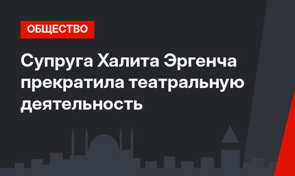 Супруга Халита Эргенча прекратила театральную деятельность