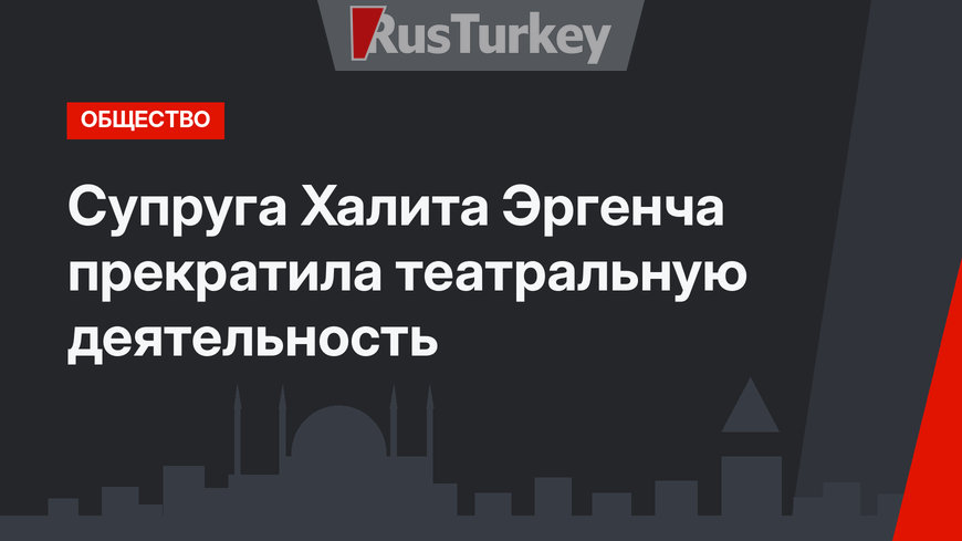 Супруга Халита Эргенча прекратила театральную деятельность