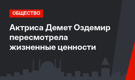 Актриса Демет Оздемир пересмотрела жизненные ценности