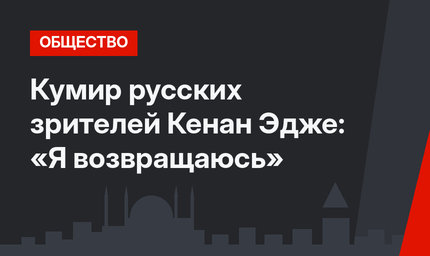 Кумир русских зрителей Кенан Эдже: «Я возвращаюсь»