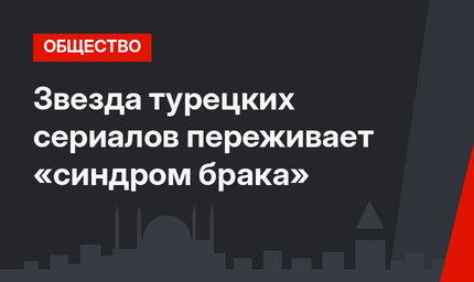 Звезда турецких сериалов переживает «синдром брака»