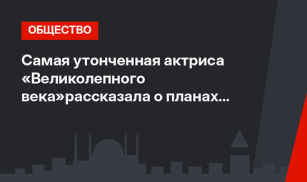 Самая утонченная актриса «Великолепного века»рассказала о планах после провала