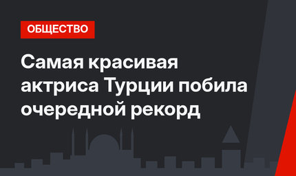 Самая красивая актриса Турции побила очередной рекорд