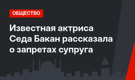 Известная актриса Седа Бакан рассказала о запретах супруга