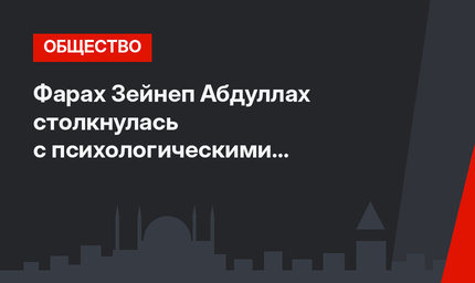 Фарах Зейнеп Абдуллах столкнулась с психологическими проблемами