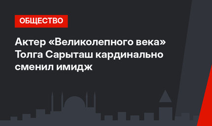 Актер «Великолепного века» Толга Сарыташ кардинально сменил имидж