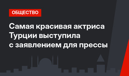 Самая красивая актриса Турции выступила с заявлением для прессы