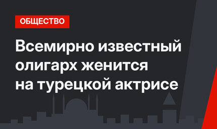 Всемирно известный олигарх женится на турецкой актрисе