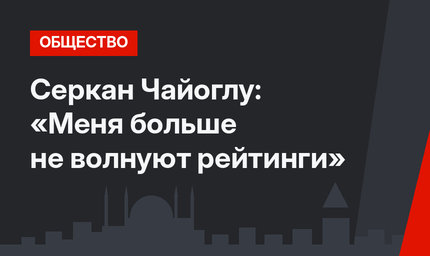 Серкан Чайоглу: «Меня больше не волнуют рейтинги»