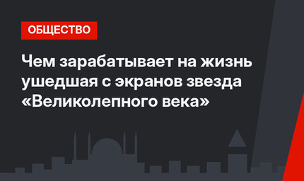 Чем зарабатывает на жизнь ушедшая с экранов звезда «Великолепного века»