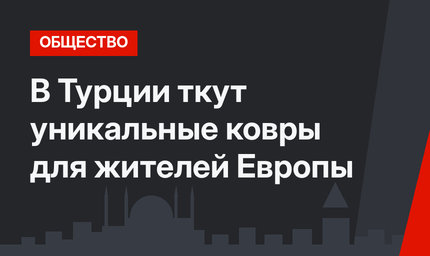 В Турции ткут уникальные ковры для жителей Европы