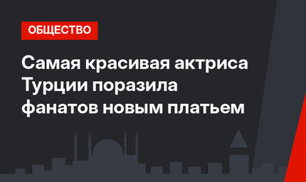 Самая красивая актриса Турции поразила фанатов новым платьем