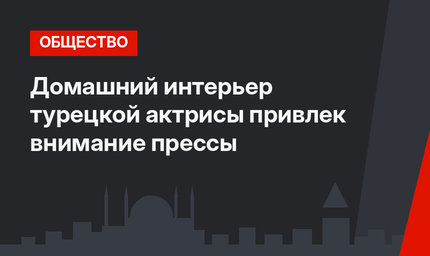 Домашний интерьер турецкой актрисы привлек внимание прессы