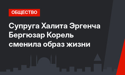 Супруга Халита Эргенча Бергюзар Корель сменила образ жизни