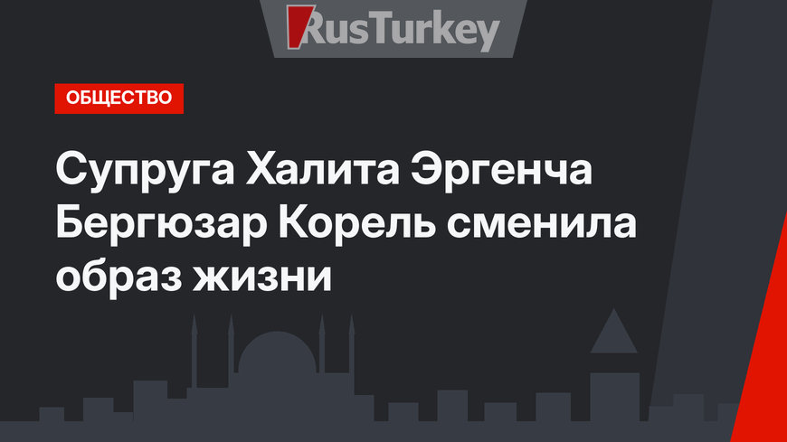 Супруга Халита Эргенча Бергюзар Корель сменила образ жизни