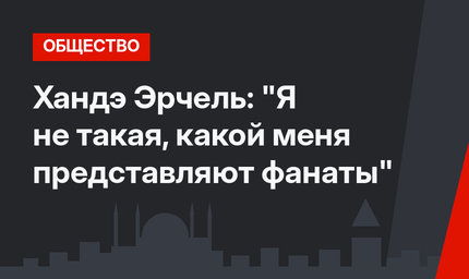 Хандэ Эрчель: "Я не такая, какой меня представляют фанаты"