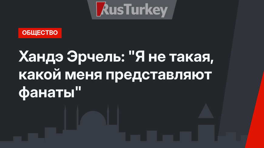 Хандэ Эрчель: "Я не такая, какой меня представляют фанаты"