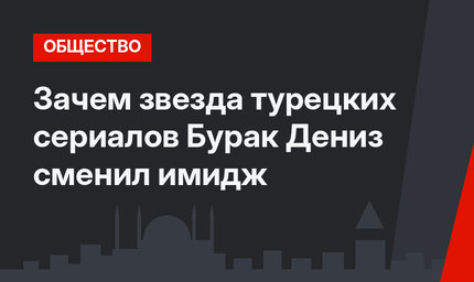 Зачем звезда турецких сериалов Бурак Дениз сменил имидж
