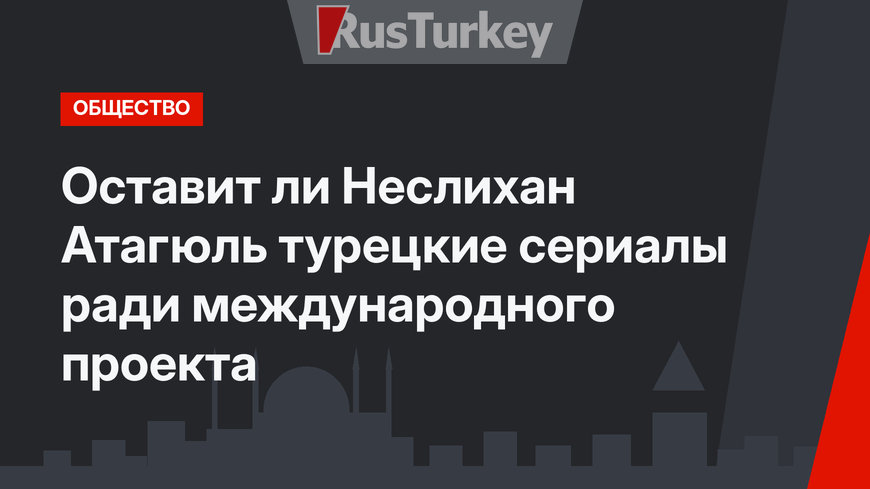 Оставит ли Неслихан Атагюль турецкие сериалы ради международного проекта