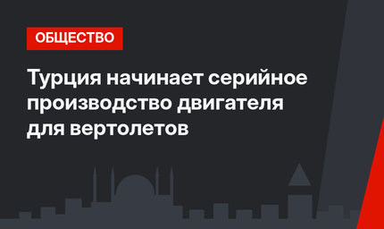 Турция начинает серийное производство двигателя для вертолетов