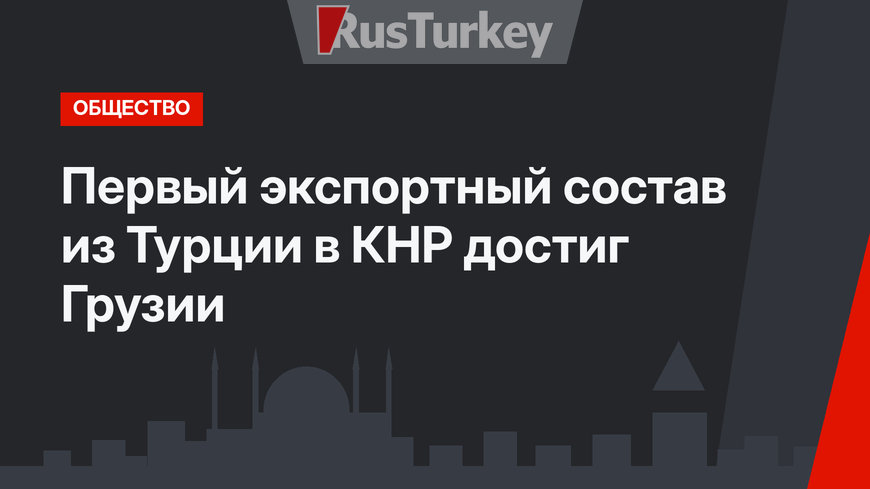 Первый экспортный состав из Турции в КНР достиг Грузии
