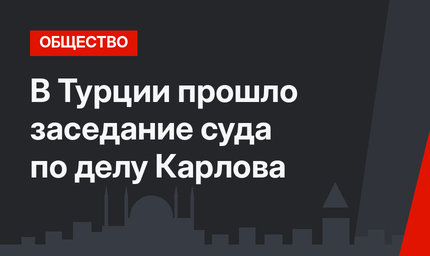 В Турции прошло заседание суда по делу Карлова