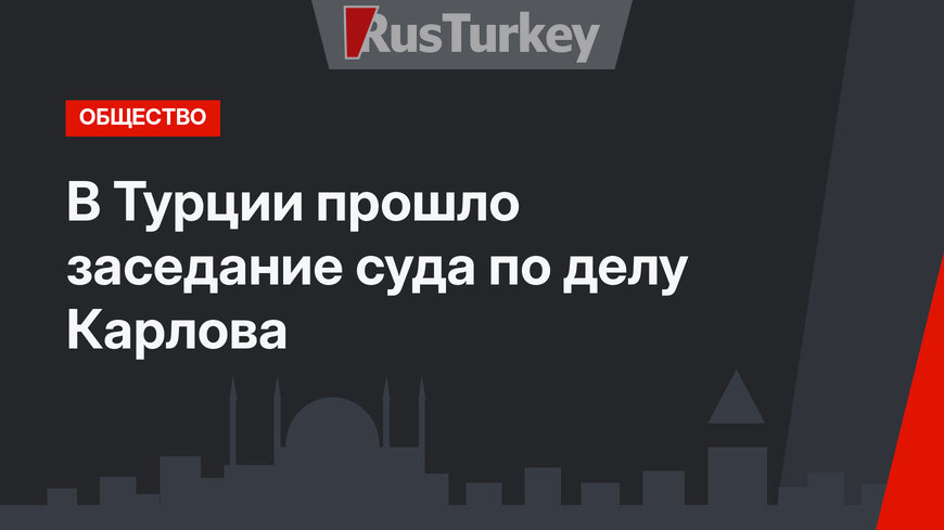 В Турции прошло заседание суда по делу Карлова