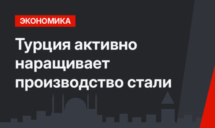 Турция активно наращивает производство стали