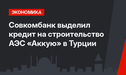 Совкомбанк выделил кредит на строительство АЭС «Аккую» в Турции
