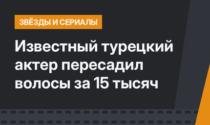 Известный турецкий актер пересадил волосы за 15 тысяч