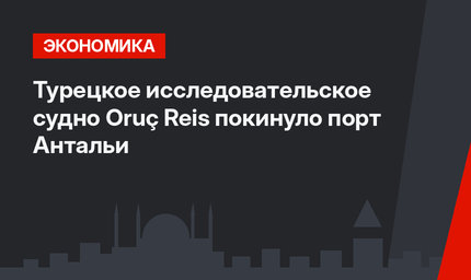 Турецкое исследовательское судно Oruç Reis покинуло порт Антальи